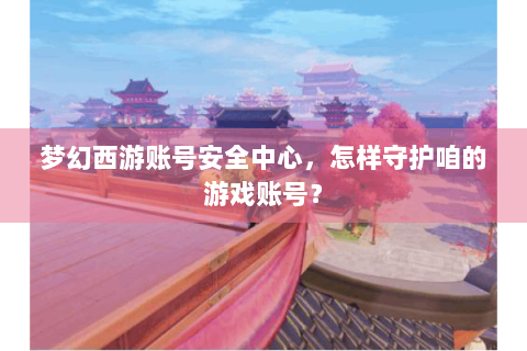 梦幻西游账号安全中心，怎样守护咱的游戏账号？