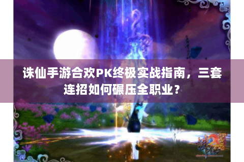 诛仙手游合欢PK终极实战指南，三套连招如何碾压全职业？