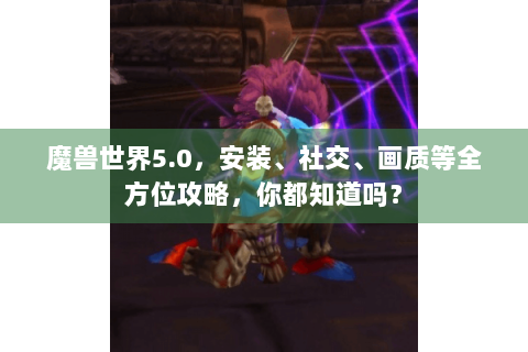 魔兽世界5.0，安装、社交、画质等全方位攻略，你都知道吗？