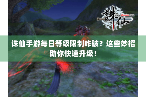 诛仙手游每日等级限制咋破？这些妙招助你快速升级！