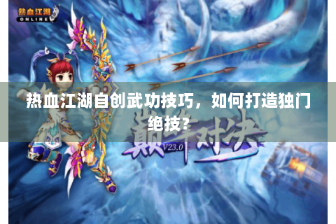 热血江湖自创武功技巧，如何打造独门绝技？