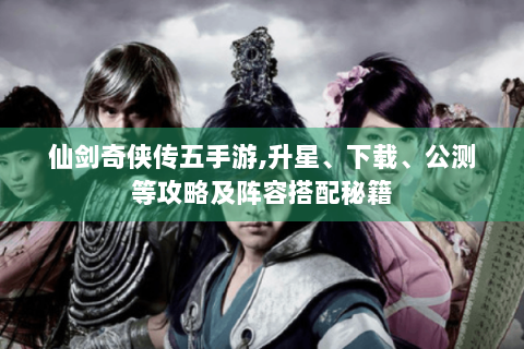 仙剑奇侠传五手游,升星、下载、公测等攻略及阵容搭配秘籍