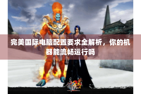 完美国际电脑配置要求全解析，你的机器能流畅运行吗
