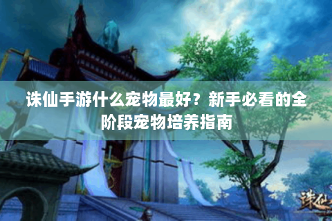 诛仙手游什么宠物最好？新手必看的全阶段宠物培养指南