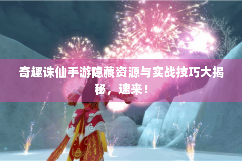 奇趣诛仙手游隐藏资源与实战技巧大揭秘，速来！