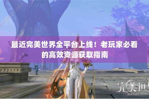 最近完美世界全平台上线！老玩家必看的高效资源获取指南