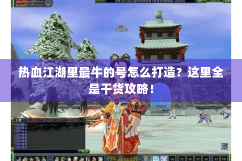 热血江湖里最牛的号怎么打造？这里全是干货攻略！