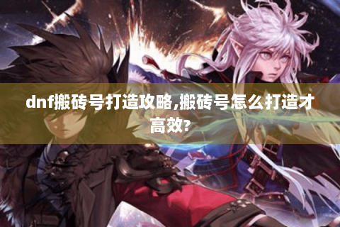dnf搬砖号打造攻略,搬砖号怎么打造才高效?