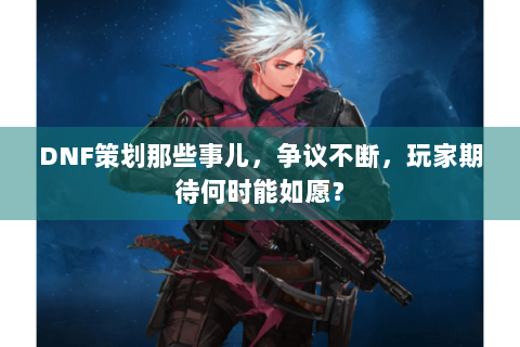 DNF策划那些事儿，争议不断，玩家期待何时能如愿？