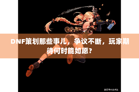 DNF策划那些事儿，争议不断，玩家期待何时能如愿？
