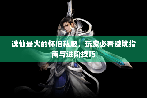 诛仙最火的怀旧私服，玩家必看避坑指南与进阶技巧