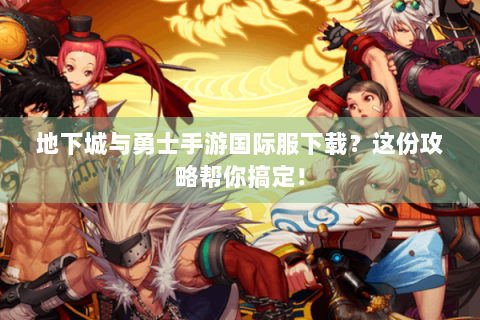 地下城与勇士手游国际服下载？这份攻略帮你搞定！