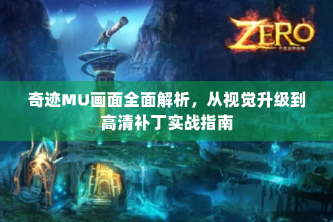 奇迹MU画面全面解析，从视觉升级到高清补丁实战指南