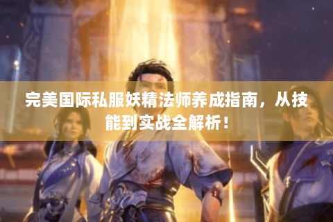 完美国际私服妖精法师养成指南，从技能到实战全解析！