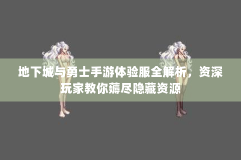 地下城与勇士手游体验服全解析，资深玩家教你薅尽隐藏资源