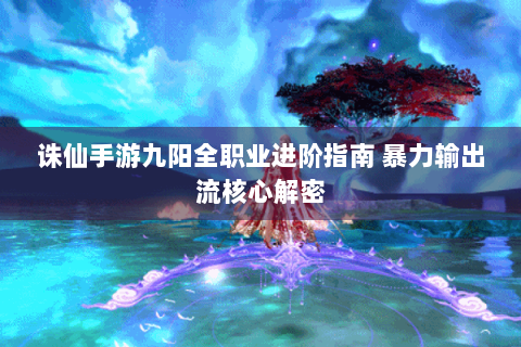 诛仙手游九阳全职业进阶指南 暴力输出流核心解密