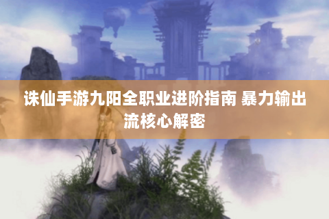 诛仙手游九阳全职业进阶指南 暴力输出流核心解密