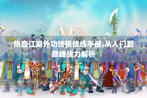 热血江湖外功终极修炼手册,从入门到巅峰战力解析
