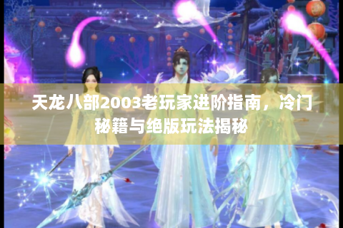 天龙八部2003老玩家进阶指南，冷门秘籍与绝版玩法揭秘