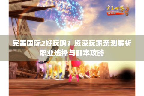 完美国际2好玩吗？资深玩家亲测解析职业选择与副本攻略