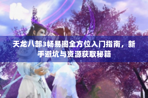天龙八部3畅易阁全方位入门指南，新手避坑与资源获取秘籍