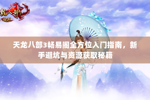 天龙八部3畅易阁全方位入门指南，新手避坑与资源获取秘籍