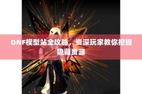DNF模型站全攻略，资深玩家教你挖掘隐藏资源