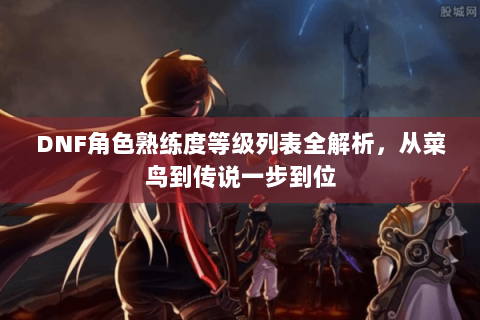 DNF角色熟练度等级列表全解析，从菜鸟到传说一步到位