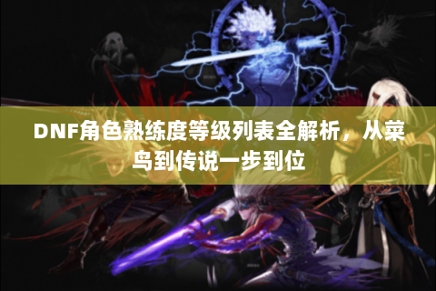 DNF角色熟练度等级列表全解析，从菜鸟到传说一步到位