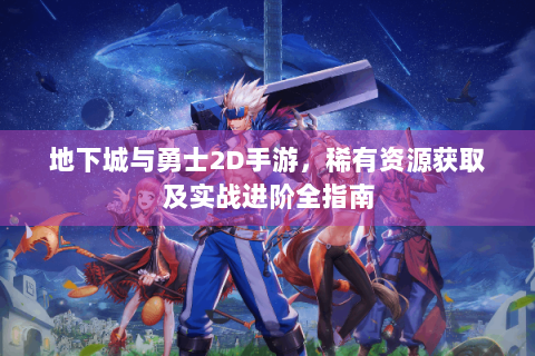 地下城与勇士2D手游，稀有资源获取及实战进阶全指南