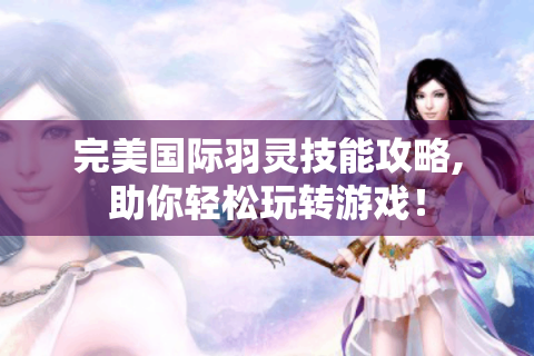 完美国际羽灵技能攻略,助你轻松玩转游戏！