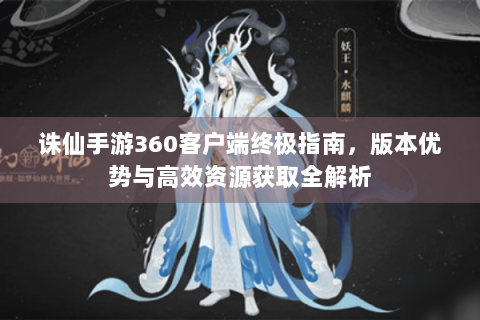 诛仙手游360客户端终极指南，版本优势与高效资源获取全解析