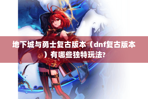地下城与勇士复古版本（dnf复古版本）有哪些独特玩法?