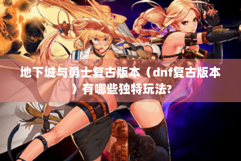 地下城与勇士复古版本（dnf复古版本）有哪些独特玩法?