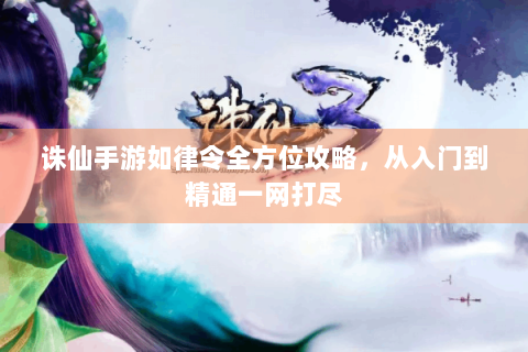诛仙手游如律令全方位攻略，从入门到精通一网打尽