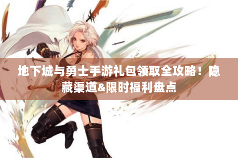 地下城与勇士手游礼包领取全攻略！隐藏渠道&限时福利盘点