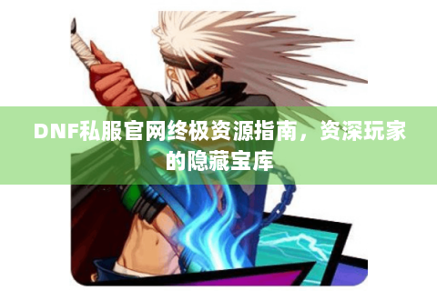 DNF私服官网终极资源指南，资深玩家的隐藏宝库