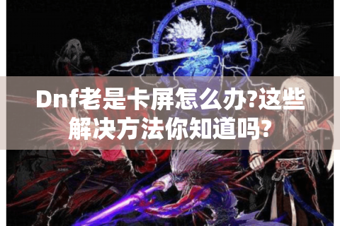 Dnf老是卡屏怎么办?这些解决方法你知道吗?