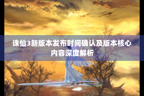 诛仙3新版本发布时间确认及版本核心内容深度解析