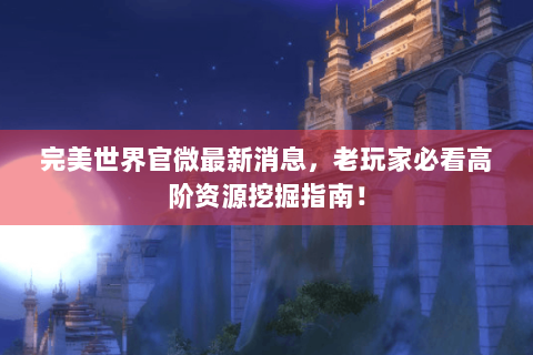 完美世界官微最新消息，老玩家必看高阶资源挖掘指南！