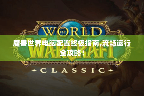 魔兽世界电脑配置终极指南,流畅运行全攻略！