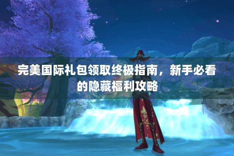 完美国际礼包领取终极指南，新手必看的隐藏福利攻略
