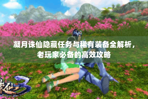 凝月诛仙隐藏任务与稀有装备全解析，老玩家必备的高效攻略