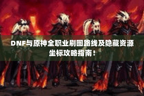 DNF与原神全职业刷图路线及隐藏资源坐标攻略指南！