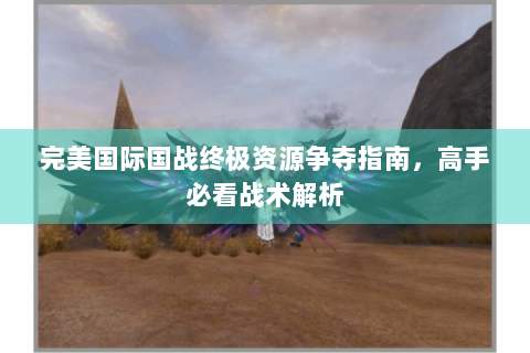 完美国际国战终极资源争夺指南，高手必看战术解析