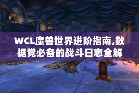WCL魔兽世界进阶指南,数据党必备的战斗日志全解析