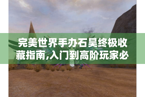 完美世界手办石昊终极收藏指南,入门到高阶玩家必读！
