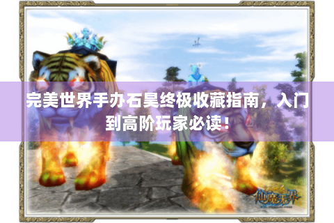 完美世界手办石昊终极收藏指南，入门到高阶玩家必读！