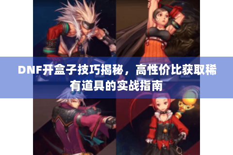 DNF开盒子技巧揭秘，高性价比获取稀有道具的实战指南