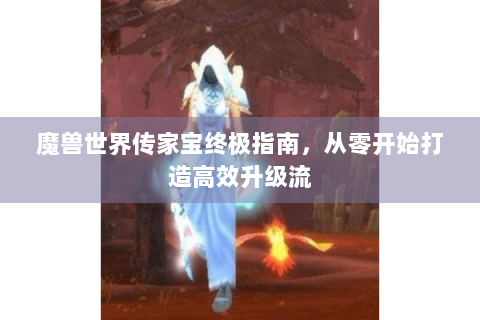 魔兽世界传家宝终极指南，从零开始打造高效升级流